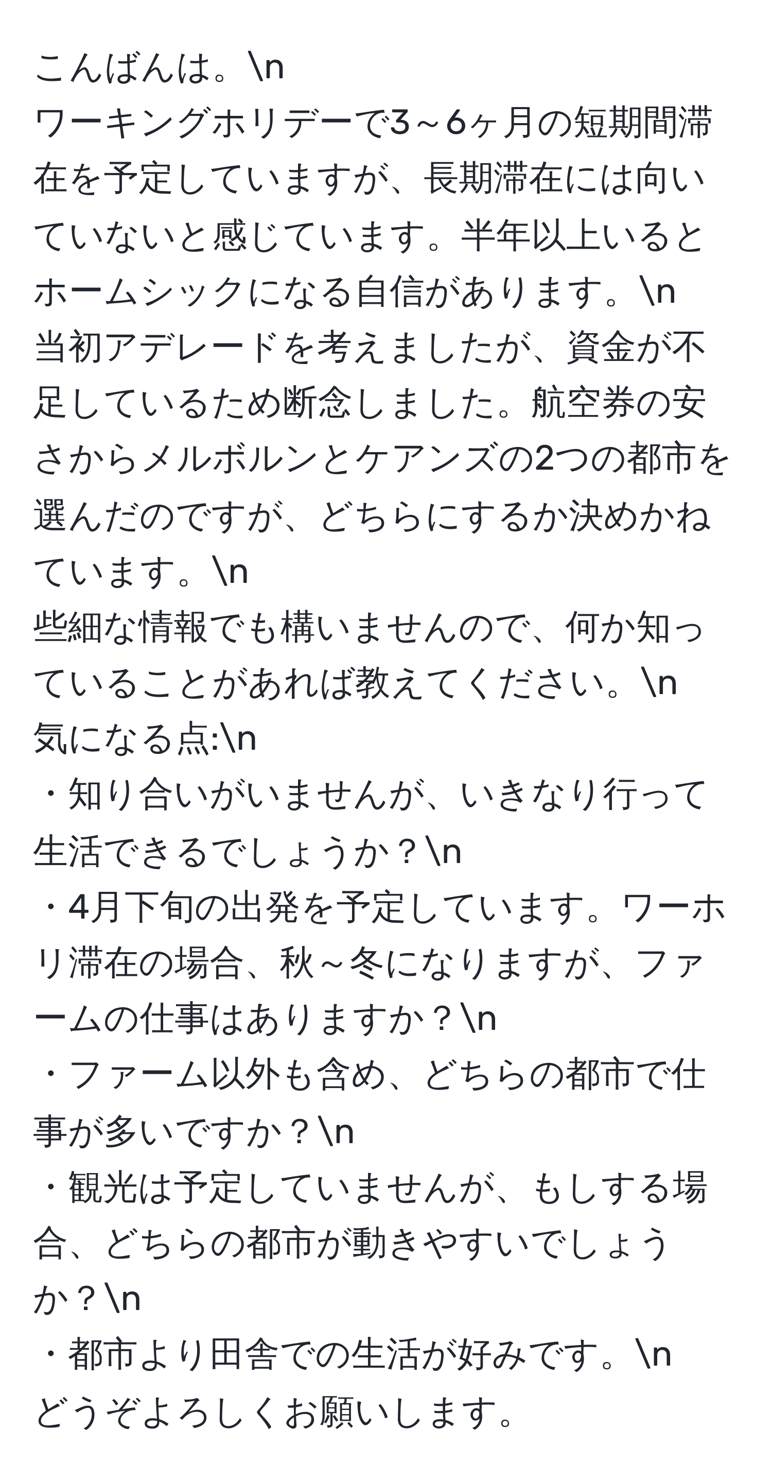 こんばんは。n  
ワーキングホリデーで3～6ヶ月の短期間滞在を予定していますが、長期滞在には向いていないと感じています。半年以上いるとホームシックになる自信があります。n  
当初アデレードを考えましたが、資金が不足しているため断念しました。航空券の安さからメルボルンとケアンズの2つの都市を選んだのですが、どちらにするか決めかねています。n  
些細な情報でも構いませんので、何か知っていることがあれば教えてください。n  
気になる点:n  
・知り合いがいませんが、いきなり行って生活できるでしょうか？n  
・4月下旬の出発を予定しています。ワーホリ滞在の場合、秋～冬になりますが、ファームの仕事はありますか？n  
・ファーム以外も含め、どちらの都市で仕事が多いですか？n  
・観光は予定していませんが、もしする場合、どちらの都市が動きやすいでしょうか？n  
・都市より田舎での生活が好みです。n  
どうぞよろしくお願いします。