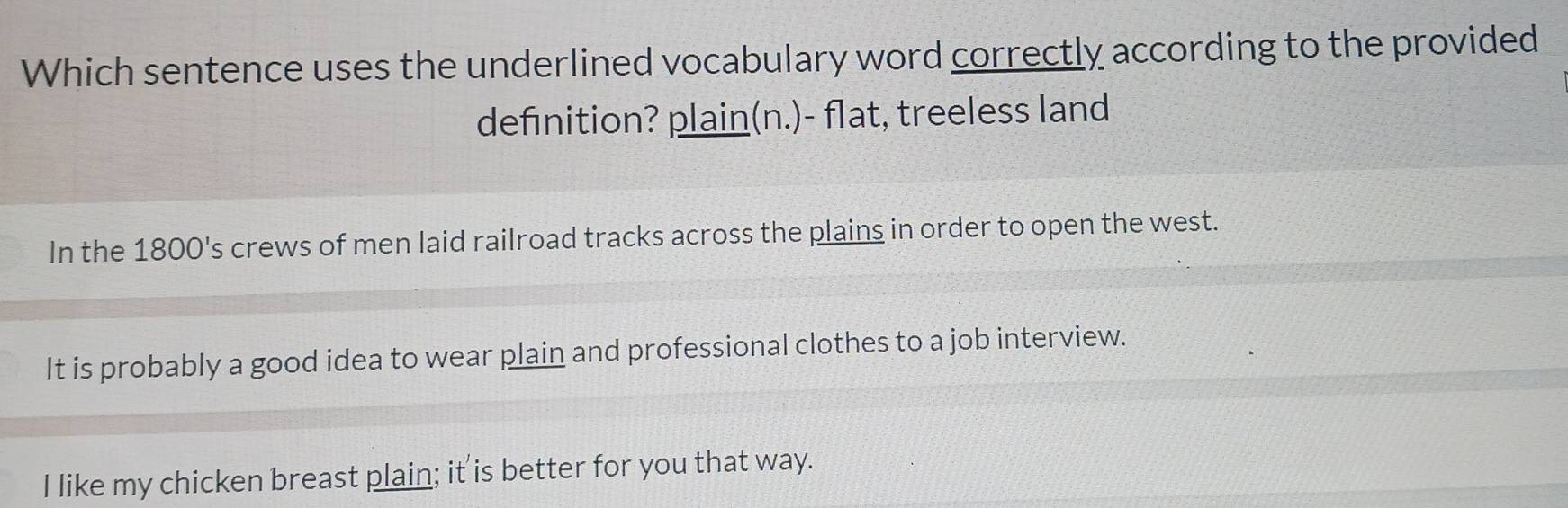 Which sentence uses the underlined vocabulary word correctly according to the provided
definition? plain(n.)- flat, treeless land
In the 1800 's crews of men laid railroad tracks across the plains in order to open the west.
It is probably a good idea to wear plain and professional clothes to a job interview.
I like my chicken breast plain; it is better for you that way.