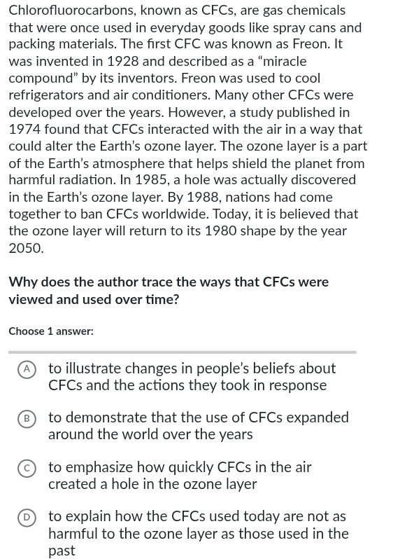 Chlorofluorocarbons, known as CFCs, are gas chemicals
that were once used in everyday goods like spray cans and
packing materials. The first CFC was known as Freon. It
was invented in 1928 and described as a “miracle
compound” by its inventors. Freon was used to cool
refrigerators and air conditioners. Many other CFCs were
developed over the years. However, a study published in
1974 found that CFCs interacted with the air in a way that
could alter the Earth's ozone layer. The ozone layer is a part
of the Earth's atmosphere that helps shield the planet from
harmful radiation. In 1985, a hole was actually discovered
in the Earth's ozone layer. By 1988, nations had come
together to ban CFCs worldwide. Today, it is believed that
the ozone layer will return to its 1980 shape by the year
2050.
Why does the author trace the ways that CFCs were
viewed and used over time?
Choose 1 answer:
A to illustrate changes in people’s beliefs about
CFCs and the actions they took in response
B to demonstrate that the use of CFCs expanded
around the world over the years
C) to emphasize how quickly CFCs in the air
created a hole in the ozone layer
D to explain how the CFCs used today are not as
harmful to the ozone layer as those used in the
past