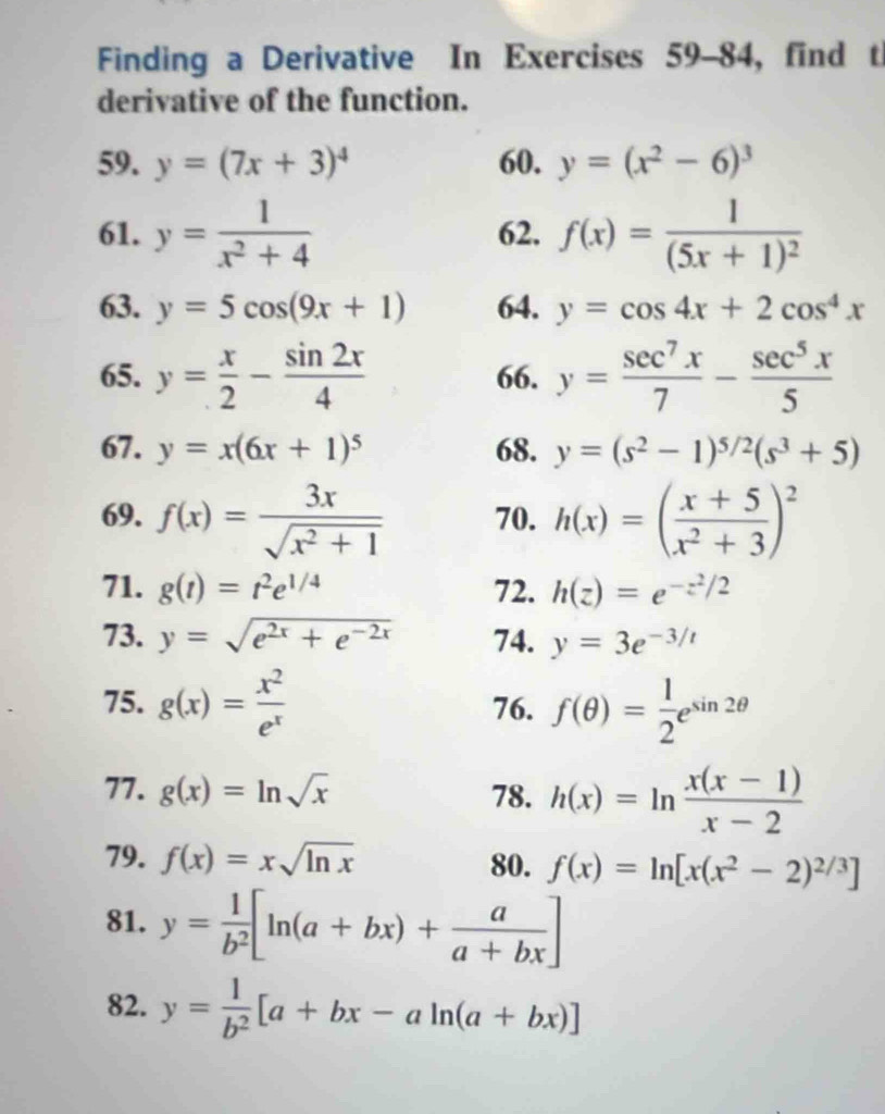 Finding a Derivative In Exercises 59-84, find t
derivative of the function.
59. y=(7x+3)^4 60. y=(x^2-6)^3
61. y= 1/x^2+4  62. f(x)=frac 1(5x+1)^2
63. y=5cos (9x+1) 64. y=cos 4x+2cos^4x
65. y= x/2 - sin 2x/4  66. y= sec^7x/7 - sec^5x/5 
67. y=x(6x+1)^5 68. y=(s^2-1)^5/2(s^3+5)
69. f(x)= 3x/sqrt(x^2+1)  70. h(x)=( (x+5)/x^2+3 )^2
71. g(t)=t^2e^(1/4) 72. h(z)=e^(-z^2)/2
73. y=sqrt(e^(2x)+e^(-2x)) 74. y=3e^(-3/t)
75. g(x)= x^2/e^x  76. f(θ )= 1/2 e^(sin 2θ)
77. g(x)=ln sqrt(x) 78. h(x)=ln  (x(x-1))/x-2 
79. f(x)=xsqrt(ln x) 80. f(x)=ln [x(x^2-2)^2/3]
81. y= 1/b^2 [ln (a+bx)+ a/a+bx ]
82. y= 1/b^2 [a+bx-aln (a+bx)]