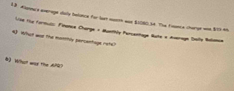 Alanna's average daily balance for last month was $1080.34. The fieance charge was $19.46
Use the formula: Finance Charge = Monthly Percentage Rate x Average Daily Balance 
4) What was the monthly percentage rate? 
6) What was the APR?