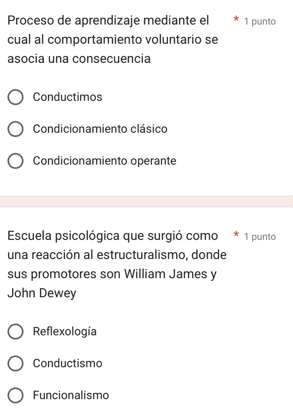 Proceso de aprendizaje mediante el 1 punto
cual al comportamiento voluntario se
asocia una consecuencia
Conductimos
Condicionamiento clásico
Condicionamiento operante
Escuela psicológica que surgió como * 1 punto
una reacción al estructuralismo, donde
sus promotores son William James y
John Dewey
Reflexología
Conductismo
Funcionalismo