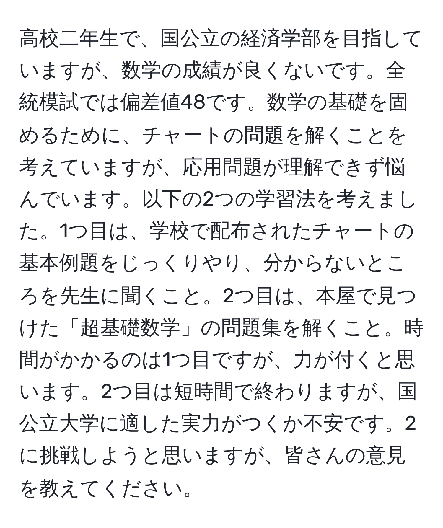 高校二年生で、国公立の経済学部を目指していますが、数学の成績が良くないです。全統模試では偏差値48です。数学の基礎を固めるために、チャートの問題を解くことを考えていますが、応用問題が理解できず悩んでいます。以下の2つの学習法を考えました。1つ目は、学校で配布されたチャートの基本例題をじっくりやり、分からないところを先生に聞くこと。2つ目は、本屋で見つけた「超基礎数学」の問題集を解くこと。時間がかかるのは1つ目ですが、力が付くと思います。2つ目は短時間で終わりますが、国公立大学に適した実力がつくか不安です。2に挑戦しようと思いますが、皆さんの意見を教えてください。