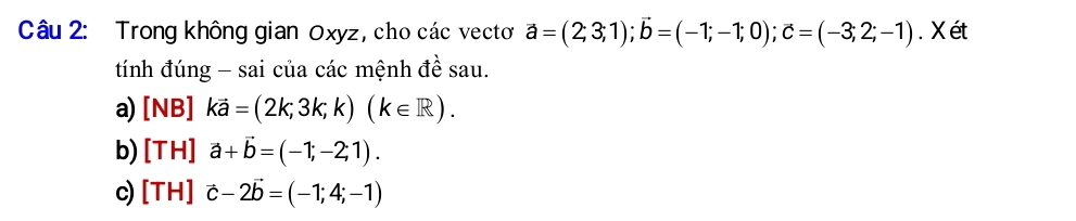 Trong không gian Oxyz , cho các vectơ vector a=(2;3;1); vector b=(-1;-1;0); c=(-3;2;-1). X ét
tính đúng - sai của các mệnh đề sau.
a) [NB]kvector a=(2k,3k;k)(k∈ R).
b) [TH]vector a+vector b=(-1;-2;1). 
c) [TH]vector c-2vector b=(-1;4;-1)