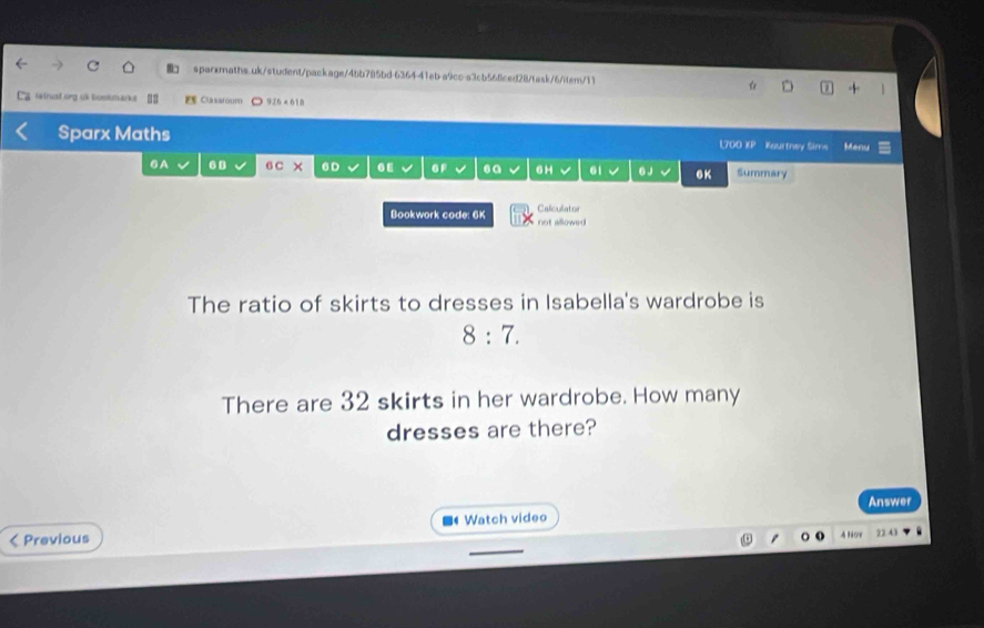 latrust oirg uk tostmarke EE Classooftt 926* 618 
Sparx Maths Kourthey Sims Manu 
L700 overline EP
6A . . 6 C 6D . £ GF .a 6H 61 6 J 6K Summary 
Caliculator 
Bookwork code: 6K not allowed 
The ratio of skirts to dresses in Isabella's wardrobe is
8:7. 
There are 32 skirts in her wardrobe. How many 
dresses are there? 
Answer 
< Previous Watch video 
A Nov