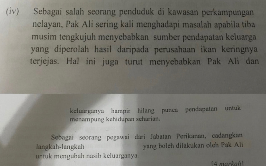 (iv) Sebagai salah seorang penduduk di kawasan perkampungan 
nelayan, Pak Ali sering kali menghadapi masalah apabila tiba 
musim tengkujuh menyebabkan sumber pendapatan keluarga 
yang diperolah hasil daripada perusahaan ikan keringnya 
terjejas. Hal ini juga turut menyebabkan Pak Ali dan 
keluarganya hampir hilang punca pendapatan untuk 
menampung kehidupan seharian. 
Sebagai seorang pegawai dari Jabatan Perikanan, cadangkan 
langkah-langkah yang boleh dilakukan oleh Pak Ali 
untuk mengubah nasib keluarganya. 
[4 markah]