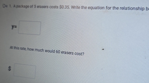 A package of 5 erasers costs $0.35. Write the equation for the relationship be
y=□
At this rate, how much would 60 erasers cost?
$□