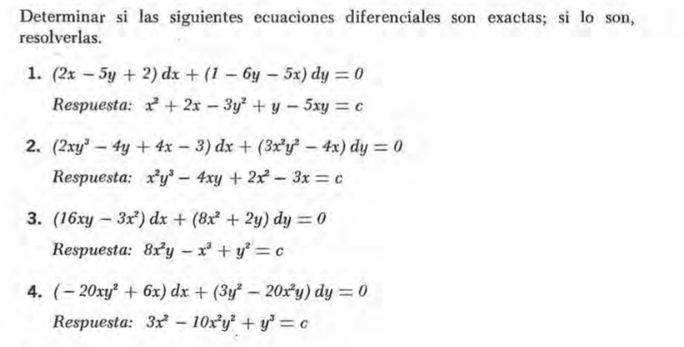 Determinar si las siguientes ecuaciones diferenciales son exactas; si lo son, 
resolverlas. 
1. (2x-5y+2)dx+(1-6y-5x)dy=0
Respuesta: x^2+2x-3y^2+y-5xy=c
2. (2xy^3-4y+4x-3)dx+(3x^2y^2-4x)dy=0
Respuesta: x^2y^3-4xy+2x^2-3x=c
3. (16xy-3x^2)dx+(8x^2+2y)dy=0
Respuesta: 8x^2y-x^3+y^2=c
4. (-20xy^2+6x)dx+(3y^2-20x^2y)dy=0
Respuesta: 3x^2-10x^2y^2+y^3=c