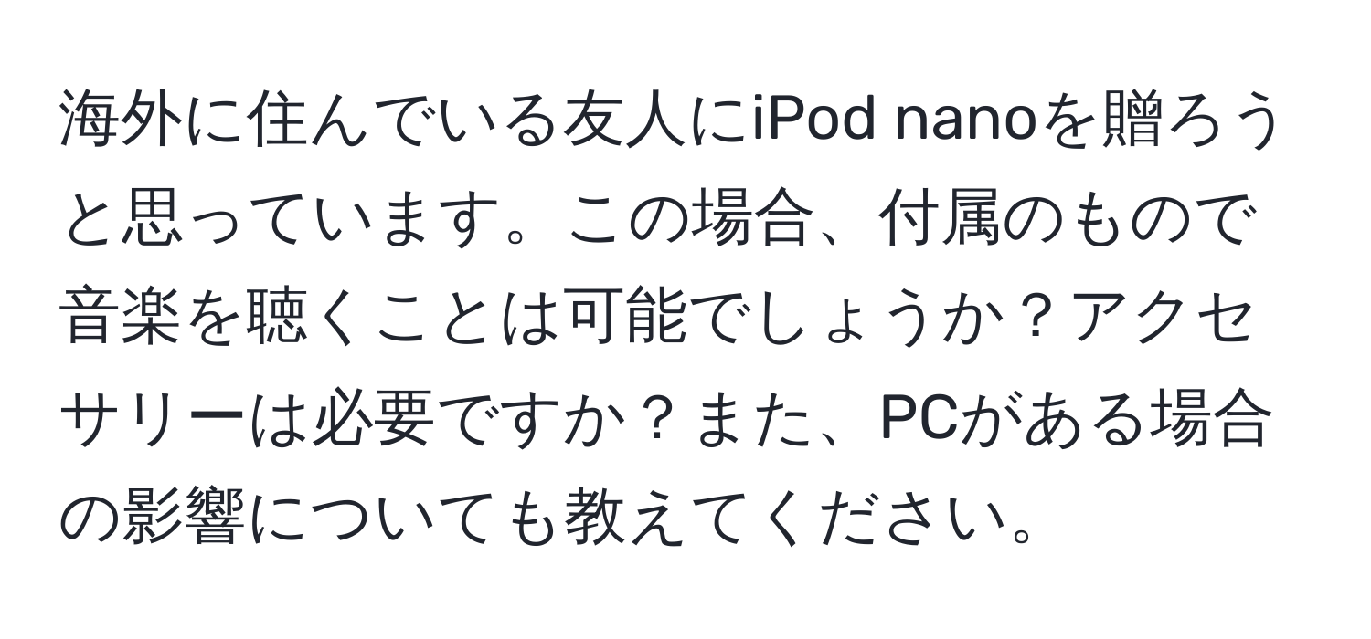 海外に住んでいる友人にiPod nanoを贈ろうと思っています。この場合、付属のもので音楽を聴くことは可能でしょうか？アクセサリーは必要ですか？また、PCがある場合の影響についても教えてください。