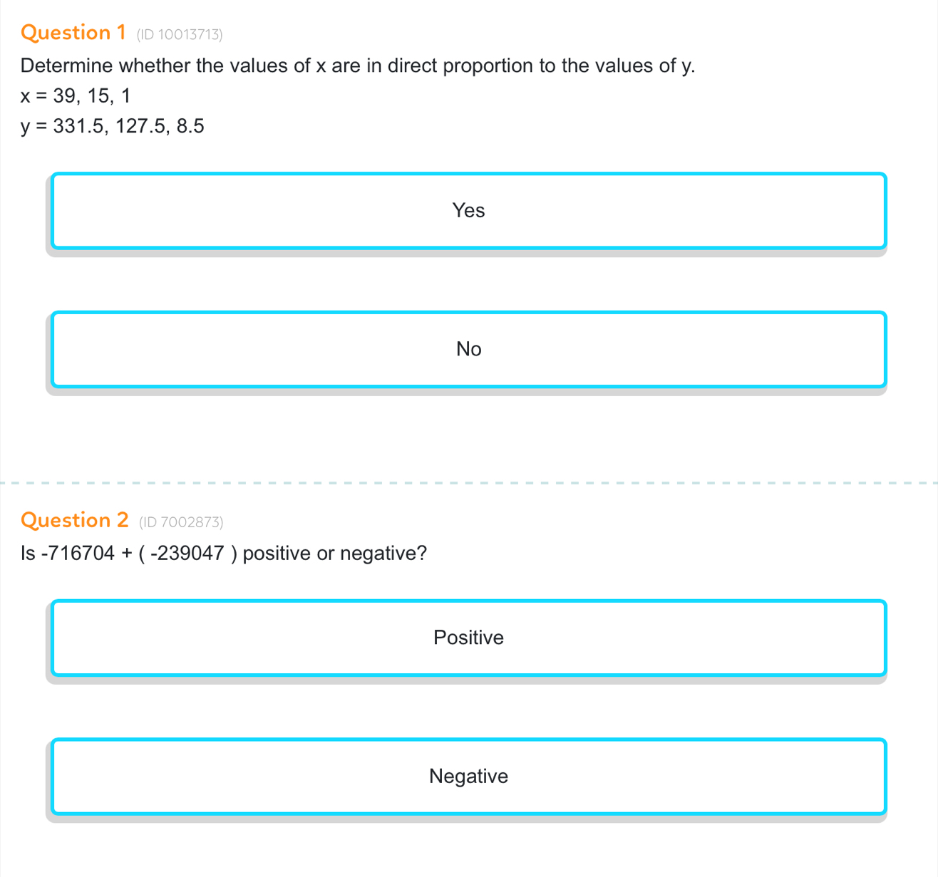 (ID 10013713)
Determine whether the values of x are in direct proportion to the values of y.
x=39,15,1
y=331.5, 127.5,8.5
Yes
No
Question 2 (ID 7002873)
Is -716704+(-239047) positive or negative?
Positive
Negative