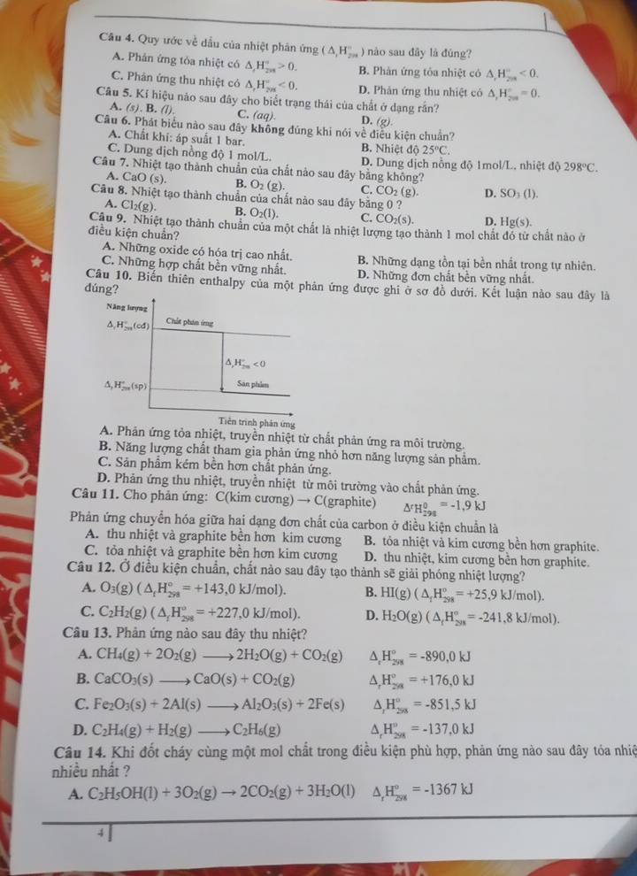 Cầu 4. Quy ước về dầu của nhiệt phân ứng (△ _1H_(2n)° ) nào sau dây là đùng?
A. Phản ứng tóa nhiệt có △ _rH_(2n)°>0. B. Phản ứng tỏa nhiệt có △ ,H_(200)°<0.
C. Phân ứng thu nhiệt có △ ,H_(2n)°<0. D. Phản ứng thu nhiệt có △ _2H_(200)°=0.
Câu 5. Kỉ hiệu nảo sau đây cho biết trạng thái của chất ở dạng rần?
A. (s). B. (l). C. (aq) D. (g)
Câu 6. Phát biểu nào sau đây không đúng khi nói về điều kiện chuẩn?
A. Chất khi: áp suất 1 bar. B. Nhiệt độ 25°C.
C. Dung dịch nồng độ 1 mol/L D. Dung dịch nồng độ 1mol/L. nhiệt độ 298°C.
Câu 7. Nhiệt tạo thành chuẩn của chất nào sau đây bằng không?
A. CaO (s). B. O_2(g). C. CO_2(g) D. SO_3(1).
Câu 8. Nhiệt tạo thành chuẩn của chất nào sau đây bằng 0 ?
A. C l_2(g B. O_2(1). C. CO_2(s). D. Hg(s).
Câu 9. Nhiệt tạo thành chuẩn của một chất là nhiệt lượng tạo thành 1 mol chất đỏ từ chất nào ở
điều kiện chuẩn?
A. Những oxide có hóa trị cao nhất. B. Những dạng tồn tại bền nhất trong tự nhiên.
C. Những hợp chất bền vững nhất. D. Những đơn chất bền vững nhất
Câu 10. Biến thiên enthalpy của một phản ứng được ghi ở sơ đồ dưới. Kết luận nào sau đây là
dúng?
Năng lượng
△ ,H_(2n)°(cd) Chất phân ứng
H_(2m)°<0</tex>
△ _2H_(200)°(sp) San phim
Tiên trình phản ứng
A. Phân ứng tỏa nhiệt, truyền nhiệt từ chất phản ứng ra môi trường.
B. Năng lượng chất tham gia phản ứng nhỏ hơn năng lượng sản phẩm.
C. Sản phẩm kém bền hơn chất phản ứng.
D. Phản ứng thu nhiệt, truyền nhiệt từ môi trường vào chất phản ứng.
Câu 11. Cho phản ứng: C(kim cương) → C(graphite) △^rH_(-98)^0=-1,9kJ
Phản ứng chuyển hóa giữa hai dạng đơn chất của carbon ở điều kiện chuẩn là
A. thu nhiệt và graphite bền hơn kim cương B. tỏa nhiệt và kim cương bền hơn graphite.
C. tỏa nhiệt và graphite bền hơn kim cương D. thu nhiệt, kim cương bền hơn graphite.
Câu 12. Ở điều kiện chuẩn, chất nào sau đây tạo thành sẽ giải phóng nhiệt lượng?
A. O_3(g)(△ _fH_(2ya)°=+143,0kJ/mol). B. HI(g)(△ _1H_(298)°=+25,9kJ/mol).
C. C_2H_2(g)(△ _1H_(298)°=+227,0kJ/mol). D. H_2O(g)(△ _fH_(20)^(circ =-241,8kJ/mol).)
Câu 13. Phản ứng nào sau đây thu nhiệt?
A. CH_4(g)+2O_2(g)to 2H_2O(g)+CO_2(g) ^ H_(298)°=-890,0kJ
B. CaCO_3(s)to CaO(s)+CO_2(g) A H_(2/8)°=+176,0kJ
C. Fe_2O_3(s)+2Al(s)to Al_2O_3(s)+2Fe(s) ^ H_(298)°=-851,5kJ
D. C_2H_4(g)+H_2(g)to C_2H_6(g) _rH_(298)°=-137,0kJ
Câu 14. Khi đốt cháy cùng một mol chất trong điều kiện phù hợp, phản ứng nào sau đây tóa nhiệ
nhiều nhật ?
A. C_2H_5OH(l)+3O_2(g)to 2CO_2(g)+3H_2O(l) △ _rH_(298)°=-1367kJ
4