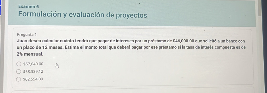 Examen 6
Formulación y evaluación de proyectos
Pregunta 1
Juan desea calcular cuánto tendrá que pagar de intereses por un préstamo de $46,000.00 que solicitó a un banco con
un plazo de 12 meses. Estima el monto total que deberá pagar por ese préstamo si la tasa de interés compuesta es de
2% mensual.
$57,040.00
$58,339.12
$62,554.00