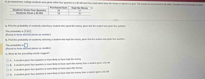 In an experiment, college students were given either four quarters or a $1 bill and they could either keep the money or spend it on gum. The resuts are summanized in the bable. Comple par (i) frougt () te
a. Find the probability of randomily selecting a student who spent the money, given that the student was given four quarters.
The probability is 0.622
(Round to three decimal places as needed.)
b. Fand the probability of randomly selecting a student who kept the money, given that the student was given four quarters.
The probability is
(Round to three decinal places as needed.) □ 
c. What do the preceding results suggest?
A. A student given four quarters is more likely to have kept the money
B. A student given four quarters is more likely to have spent the money than a student given a $3 bill.
C. A student given four quarters is more likely to have spent the money
D. A student given four quarters is more likely to have kept the money than a student given a $1 bill.