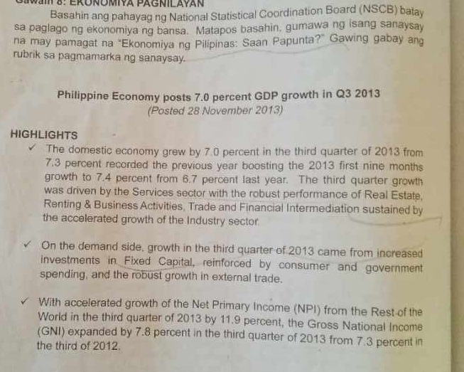 Basahin ang pahayag ng National Statistical Coordination Board (NSCB) batay 
sa paglago ng ekonomiya ng bansa. Matapos basahin, gumawa ng isang sanaysay 
na may pamagat na “Ekonomiya ng Pilipinas: Saan Papunta?” Gawing gabay ang 
rubrik sa pagmamarka ng sanaysay. 
Philippine Economy posts 7.0 percent GDP growth in Q3 2013 
(Posted 28 November 2013) 
HIGHLIGHTS 
The domestic economy grew by 7.0 percent in the third quarter of 2013 from
7.3 percent recorded the previous year boosting the 2013 first nine months
growth to 7.4 percent from 6.7 percent last year. The third quarter growth 
was driven by the Services sector with the robust performance of Real Estate, 
Renting & Business Activities, Trade and Financial Intermediation sustained by 
the accelerated growth of the Industry sector. 
On the demand side, growth in the third quarter of 2013 came from increased 
investments in Fixed Capital, reinforced by consumer and government 
spending, and the robust growth in external trade. 
With accelerated growth of the Net Primary Income (NPI) from the Rest of the 
World in the third quarter of 2013 by 11.9 percent, the Gross National Income 
(GNI) expanded by 7.8 percent in the third quarter of 2013 from 7.3 percent in 
the third of 2012.