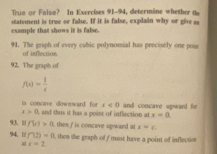 True or False? In Exercises 91-94, determine whether the 
statement is true or false. If it is false, explain why or give an 
example that shows it is false. 
91. The graph of every cubic polynomial has precisely one poim 
of inflection. 
92. The graph of
f(x)= 1/x 
is concave downward for x<0</tex> and concave upward for
x>0 and thus it has a point of inflection at x=0. 
93. If f'(c)>0 , then f is concave upward at x=c. 
94. If f''(2)=0 , then the graph of f must have a point of inflection 
at x=2.