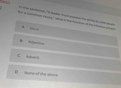 0pt/s
In the sentence, "A leader must possess the ability to unite people
for a common cause," what is the function of the infinitive phrase"
A Noun
B Adjective
C Adverb
D None of the above