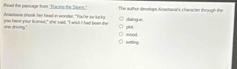 Read the passage from "Racing the Storm." The author develops Anastasia's character through the
Anastasia shook her head in wonder. "You're so lucky
you have your license," she said. "I wish I had been the dialogue.
one driving." plol
mood.
seting
