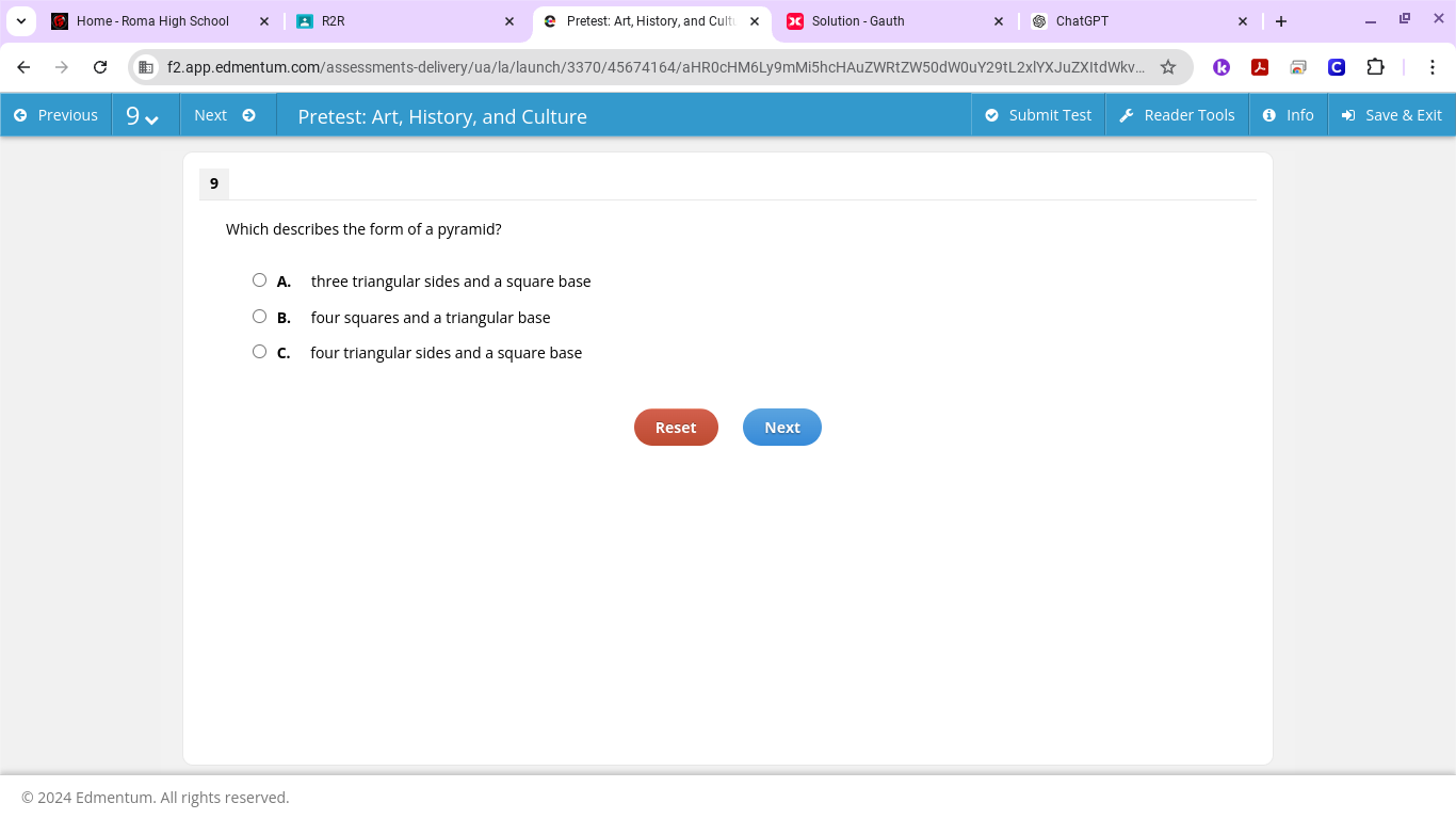 Home - Roma High School × R2R Pretest: Art, History, and Cultu x Solution - Gauth ChatGPT × +
f2.app.edmentum.com/assessments-delivery/ua/la/launch/3370/45674164/aHR0cHM6Ly9mMi5hcHAuZWRtZW50dW0uY29tL2xlYXJuZXItdWkv...
Previous Next Pretest: Art, History, and Culture O Submit Test Reader Tools 6 Info Save & Exit
9
Which describes the form of a pyramid?
A. three triangular sides and a square base
B. four squares and a triangular base
C. four triangular sides and a square base
Reset Next
© 2024 Edmentum. All rights reserved.