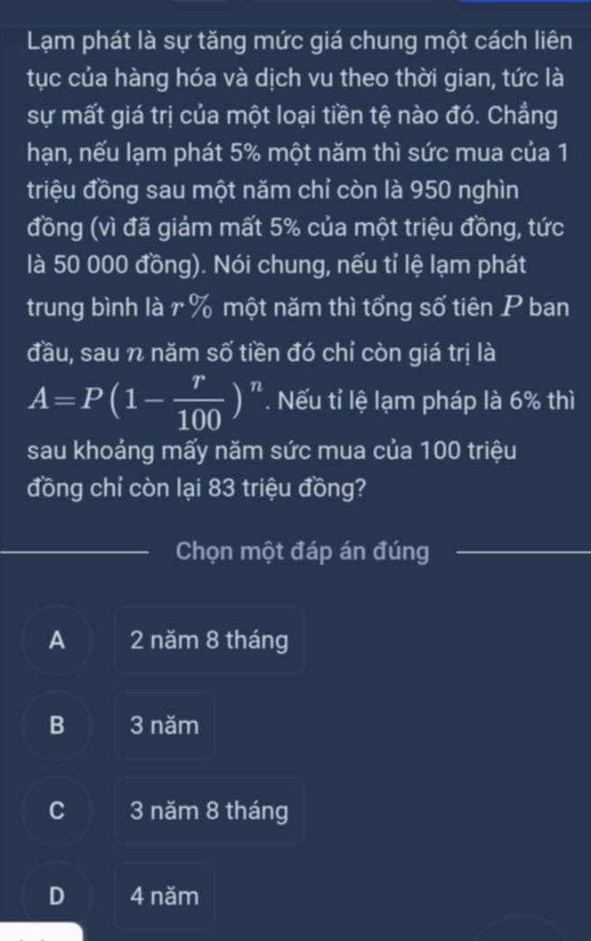 Lạm phát là sự tăng mức giá chung một cách liên
tục của hàng hóa và dịch vu theo thời gian, tức là
sự mất giá trị của một loại tiền tệ nào đó. Chẳng
hạn, nếu lạm phát 5% một năm thì sức mua của 1
triệu đồng sau một năm chỉ còn là 950 nghìn
đồng (vì đã giảm mất 5% của một triệu đồng, tức
là 50 000 đồng). Nói chung, nếu tỉ lệ lạm phát
trung bình là r % một năm thì tổng số tiên P ban
đầu, sau n năm số tiền đó chỉ còn giá trị là
A=P(1- r/100 )^n. Nếu tỉ lệ lạm pháp là 6% thì
sau khoảng mấy năm sức mua của 100 triệu
đồng chỉ còn lại 83 triệu đồng?
Chọn một đáp án đúng
A 2 năm 8 tháng
B 3 năm
C 3 năm 8 tháng
D 4 năm