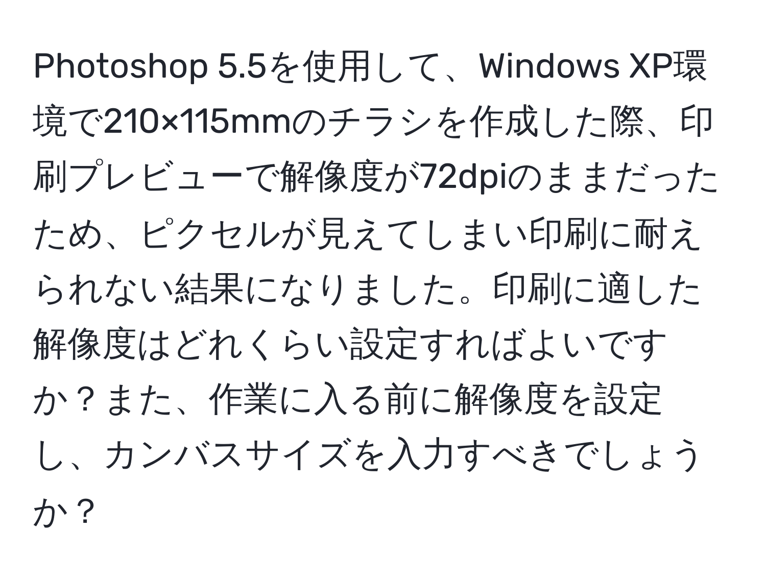 Photoshop 5.5を使用して、Windows XP環境で210×115mmのチラシを作成した際、印刷プレビューで解像度が72dpiのままだったため、ピクセルが見えてしまい印刷に耐えられない結果になりました。印刷に適した解像度はどれくらい設定すればよいですか？また、作業に入る前に解像度を設定し、カンバスサイズを入力すべきでしょうか？