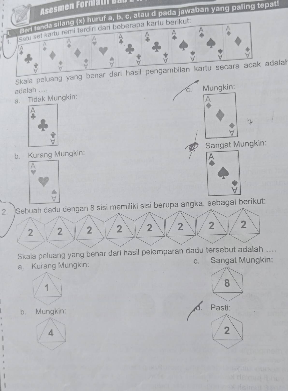 Asesmen Formatil Bab
huruf a, b, c, atau d pada jawaban yang paling tepat!
Satu set kartu remi terdiri dari beberapa kartu berikut:
Skala peluang yang blah
adalah .... C. Mungkin:
a. Tidak Mungkin: A
b. Kurang Mungkin: Sangat Mungkin:
A
2. )Sebuah dadu dengan 8 sisi memiliki sisi berupa angka, sebagai berikut:
Skala peluang yang benar dari hasil pelemparan dadu ter
c. Sangat Mungkin:
a. Kurang Mungkin:
8
b. Mungkin:
d. Pasti:
4
2