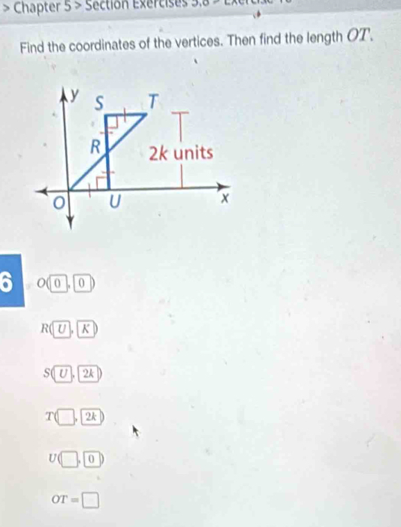 Chapter 5 ≥slant Section Exercises
Find the coordinates of the vertices. Then find the length OT.
6 . 0
R(U, K)
(U) | 2k
T(□ ,□ 2k
U(□ ,□ □
OT=□