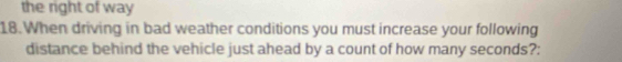 the right of way 
18. When driving in bad weather conditions you must increase your following 
distance behind the vehicle just ahead by a count of how many seconds?: