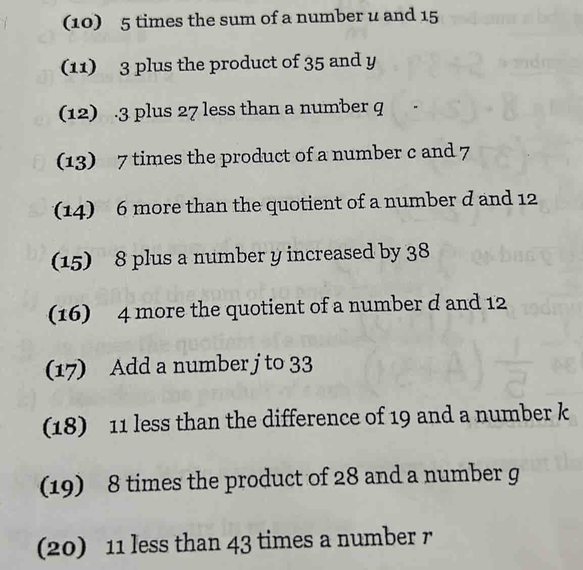 (10) 5 times the sum of a number u and 15
(11) 3 plus the product of 35 and y
(12) . 3 plus 27 less than a number q
(13) 7 times the product of a number c and 7
14) 6 more than the quotient of a number d and 12
(15) 8 plus a number y increased by 38
16) 4 more the quotient of a number d and 12
(17) Add a number j to 33
(18) 11 less than the difference of 19 and a number k
19) 8 times the product of 28 and a number g
(20) 11 less than 43 times a number r