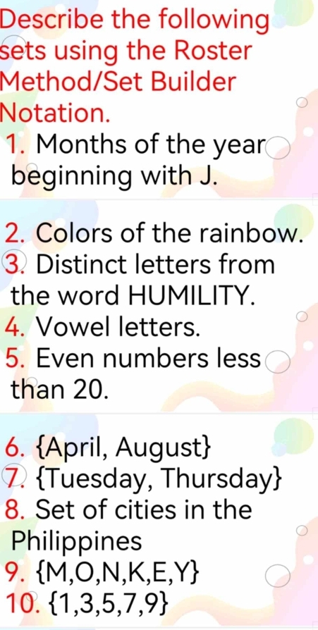 Describe the following 
sets using the Roster 
Method/Set Builder 
Notation. 
1. Months of the year
beginning with J. 
2. Colors of the rainbow. 
3. Distinct letters from 
the word HUMILITY. 
4. Vowel letters. 
5. Even numbers less 
than 20. 
6. April, August 
7. Tuesday, Thursday
8. Set of cities in the 
Philippines 
9.  M,O,N,K,E,Y
10.  1,3,5,7,9