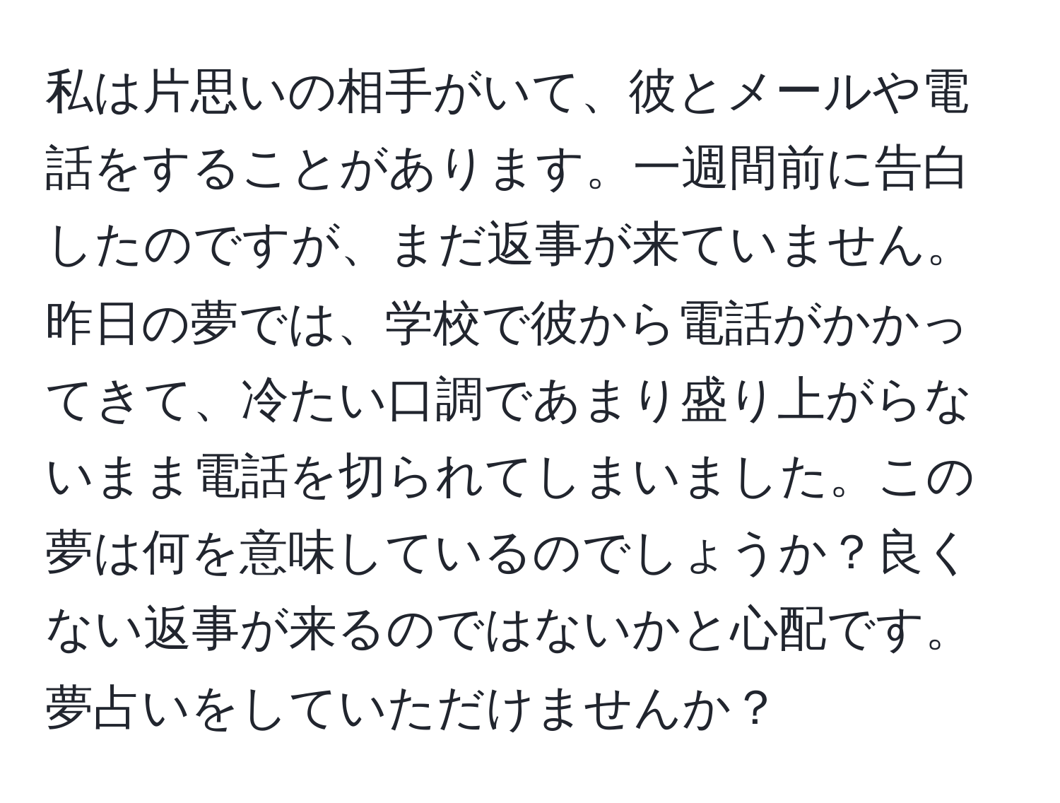 私は片思いの相手がいて、彼とメールや電話をすることがあります。一週間前に告白したのですが、まだ返事が来ていません。昨日の夢では、学校で彼から電話がかかってきて、冷たい口調であまり盛り上がらないまま電話を切られてしまいました。この夢は何を意味しているのでしょうか？良くない返事が来るのではないかと心配です。夢占いをしていただけませんか？