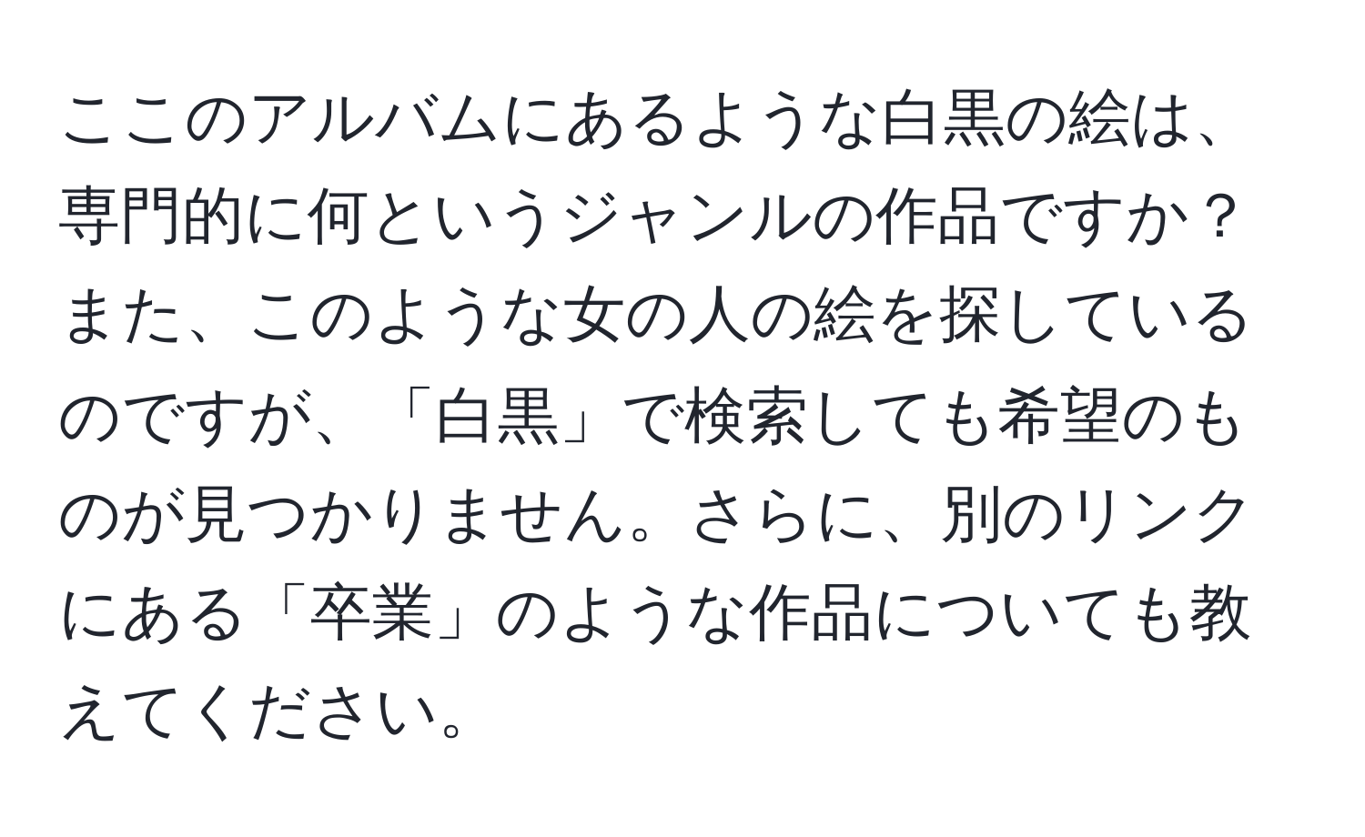 ここのアルバムにあるような白黒の絵は、専門的に何というジャンルの作品ですか？また、このような女の人の絵を探しているのですが、「白黒」で検索しても希望のものが見つかりません。さらに、別のリンクにある「卒業」のような作品についても教えてください。