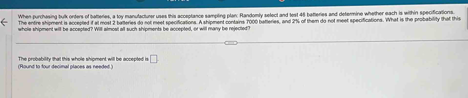 When purchasing bulk orders of batteries, a toy manufacturer uses this acceptance sampling plan: Randomly select and test 46 batteries and determine whether each is within specifications. 
The entire shipment is accepted if at most 2 batteries do not meet specifications. A shipment contains 7000 batteries, and 2% of them do not meet specifications. What is the probability that this 
whole shipment will be accepted? Will almost all such shipments be accepted, or will many be rejected? 
The probability that this whole shipment will be accepted is □. 
(Round to four decimal places as needed.)