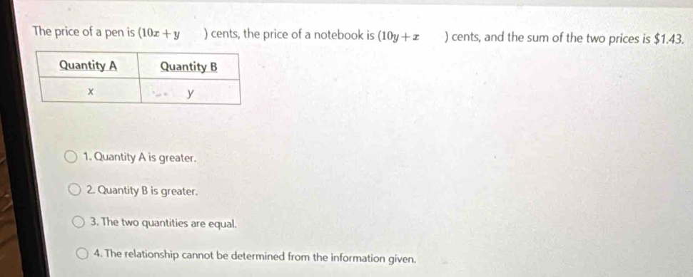 The price of a pen is (10x+y ) cents, the price of a notebook is (10y+x ) cents, and the sum of the two prices is $1.43.
1. Quantity A is greater.
2. Quantity B is greater.
3. The two quantities are equal.
4. The relationship cannot be determined from the information given.