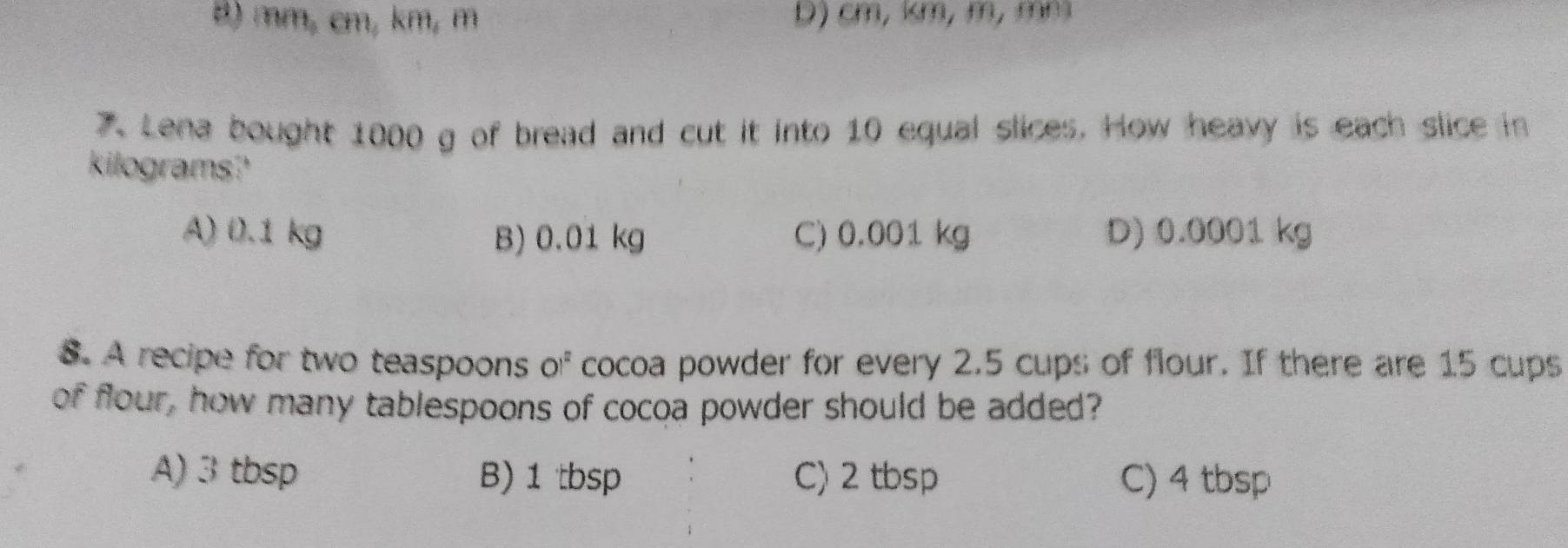 B) mm, cm, km, m b) cm, km, m, mm
7. Lena bought 1000 g of bread and cut it into 10 equal slices. How heavy is each slice in
kilograms?
A) 0.1 kg B) 0.01 kg C) 0.001 kg D) 0.0001 kg
8. A recipe for two teaspoons OI^2 cocoa powder for every 2.5 cups of flour. If there are 15 cups
of flour, how many tablespoons of cocoa powder should be added?
A) 3 tbsp B) 1 tbsp C) 2 tbsp C) 4 tbsp