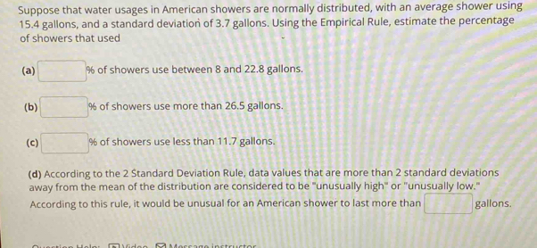 Suppose that water usages in American showers are normally distributed, with an average shower using
15.4 gallons, and a standard deviation of 3.7 gallons. Using the Empirical Rule, estimate the percentage
of showers that used
(a) □ % of showers use between 8 and 22.8 gallons.
(b) □ % of showers use more than 26.5 gallons.
(c) □ % % of showers use less than 11.7 gallons.
(d) According to the 2 Standard Deviation Rule, data values that are more than 2 standard deviations
away from the mean of the distribution are considered to be "unusually high" or "unusually low."
According to this rule, it would be unusual for an American shower to last more than □ gallons.