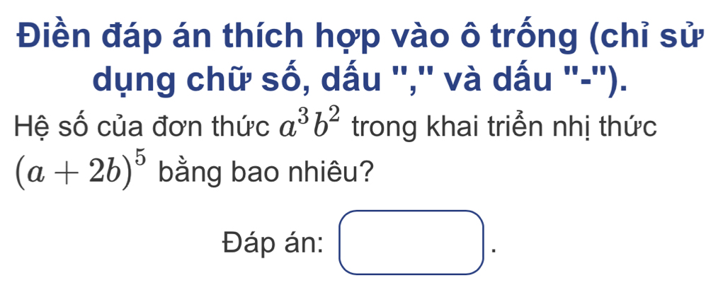 Điền đáp án thích hợp vào ô trống (chỉ sử
dụng chữ số, dấu '','' và dấu '-'').
Hệ số của đơn thức a^3b^2 trong khai triển nhị thức
(a+2b)^5 bằng bao nhiêu?
Đáp án: