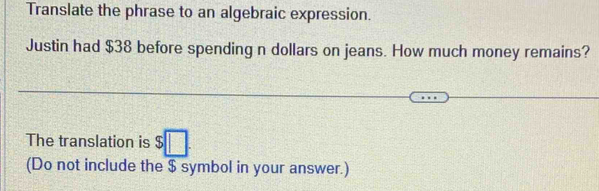 Translate the phrase to an algebraic expression. 
Justin had $38 before spending n dollars on jeans. How much money remains? 
The translation is $□. 
(Do not include the $ symbol in your answer.)