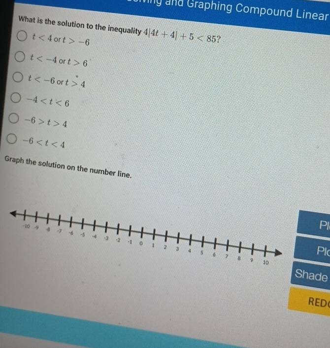 Miny and Graphing Compound Linear
What is the solution to the inequality 4|4t+4|+5<85</tex> ?
t<4</tex> or t>-6
t or t>6
t or t>4
-4
-6>t>4
-6
Graph the solution on the number line.
Pl
Pl
Shade
RED(
