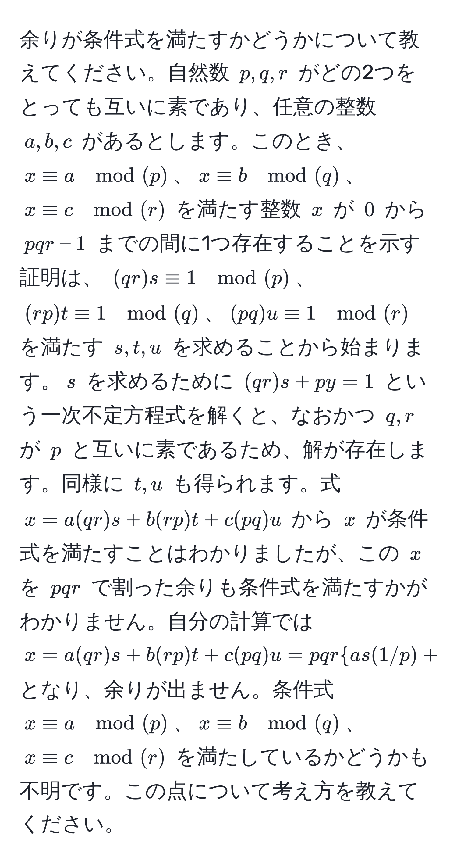 余りが条件式を満たすかどうかについて教えてください。自然数 $p, q, r$ がどの2つをとっても互いに素であり、任意の整数 $a, b, c$ があるとします。このとき、$x equiv a mod(p)$、$x equiv b mod(q)$、$x equiv c mod(r)$ を満たす整数 $x$ が $0$ から $pqr-1$ までの間に1つ存在することを示す証明は、 $(qr)s equiv 1 mod(p)$、$(rp)t equiv 1 mod(q)$、$(pq)u equiv 1 mod(r)$ を満たす $s, t, u$ を求めることから始まります。$s$ を求めるために $(qr)s + py = 1$ という一次不定方程式を解くと、なおかつ $q, r$ が $p$ と互いに素であるため、解が存在します。同様に $t, u$ も得られます。式 $x = a(qr)s + b(rp)t + c(pq)u$ から $x$ が条件式を満たすことはわかりましたが、この $x$ を $pqr$ で割った余りも条件式を満たすかがわかりません。自分の計算では $x = a(qr)s + b(rp)t + c(pq)u = pqras(1/p) + bt(1/q) + cu(1/r)$ となり、余りが出ません。条件式 $x equiv a mod(p)$、$x equiv b mod(q)$、$x equiv c mod(r)$ を満たしているかどうかも不明です。この点について考え方を教えてください。