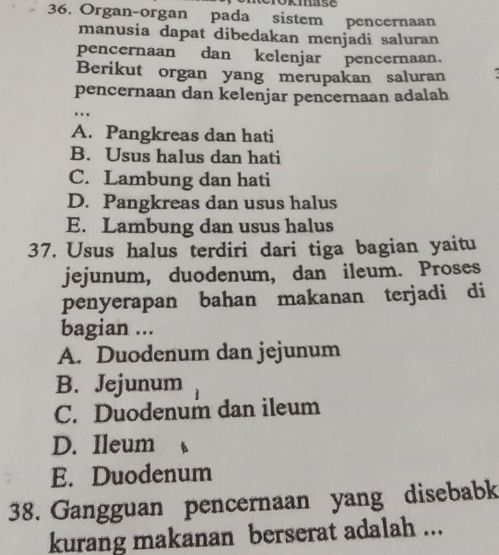 kmase
36. Organ-organ pada sistem pencernaan
manusia dapat dibedakan menjadi saluran
pencernaan dan kelenjar pencernaan.
Berikut organ yang merupakan saluran
pencernaan dan kelenjar pencernaan adalah
*«*
A. Pangkreas dan hati
B. Usus halus dan hati
C. Lambung dan hati
D. Pangkreas dan usus halus
E. Lambung dan usus halus
37. Usus halus terdiri dari tiga bagian yaitu
jejunum, duodenum, dan ileum. Proses
penyerapan bahan makanan terjadi di
bagian ...
A. Duodenum dan jejunum
B. Jejunum
C. Duodenum dan ileum
D. Ileum
E. Duodenum
38. Gangguan pencernaan yang disebabk
kurang makanan berserat adalah ...