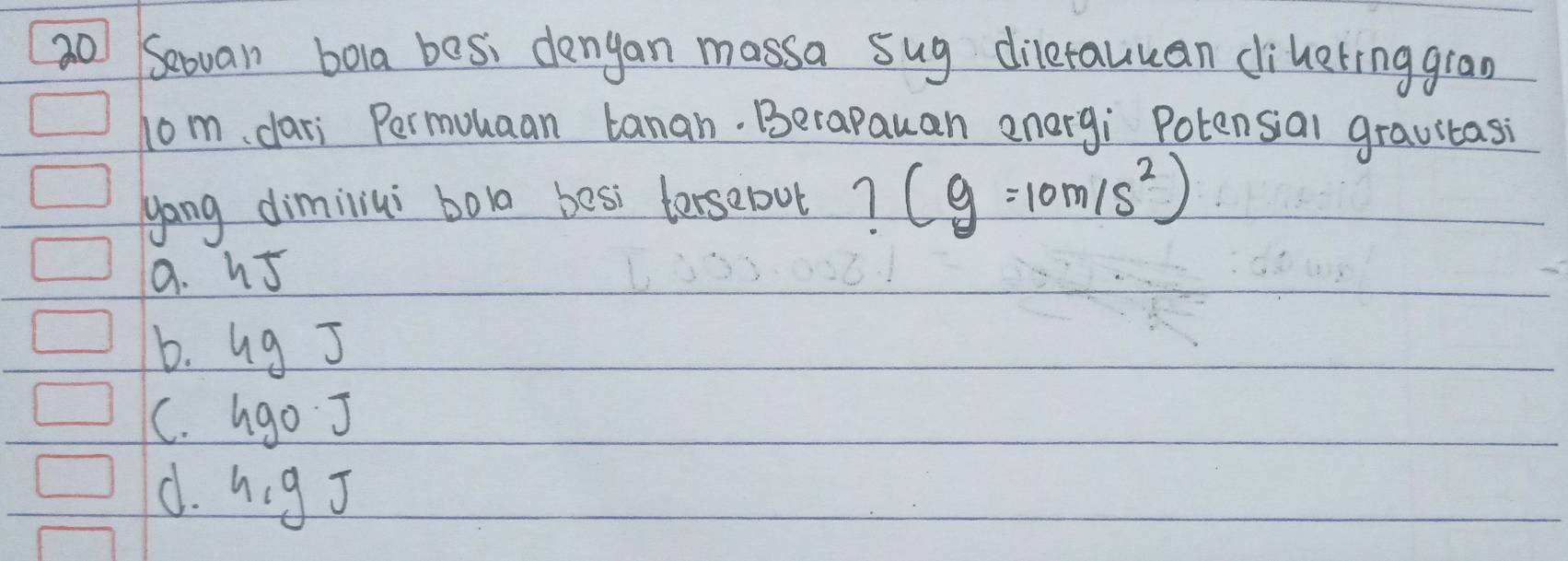 2o Seovan boa bosi denyan massa sug dilerauuan dileringgran
lom,dari Permouaan tanan. Berapauan enorgi Potensial grauitasi
yong dimiliui bola besi forsebout? (g=10m/s^2)
a. hJ
b. ug J
C. Igo J
d. n. g J