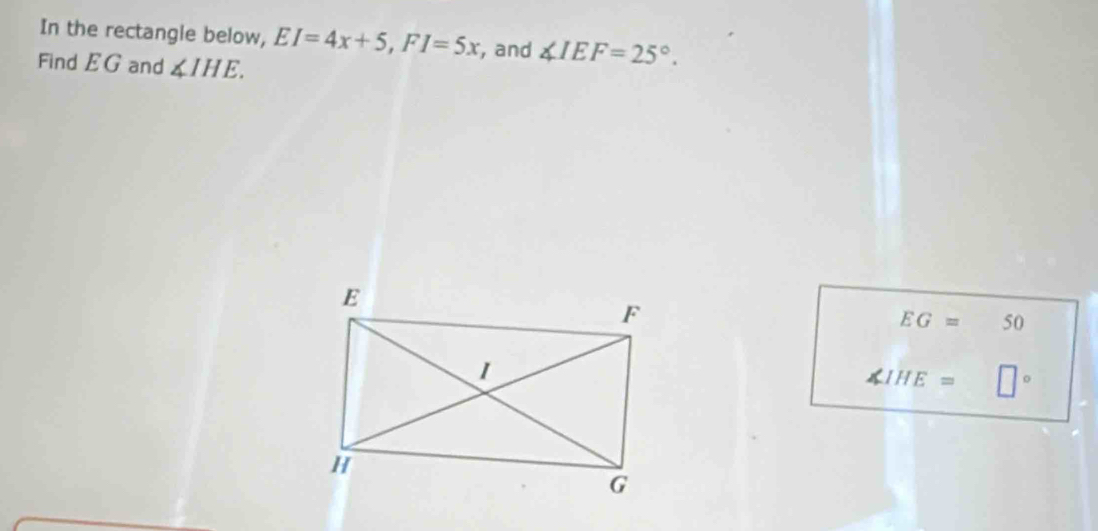 In the rectangle below, EI=4x+5, FI=5x , and ∠ IEF=25°. 
Find EG and ∠ IHE.
EG= 50
∠ IHE= □°