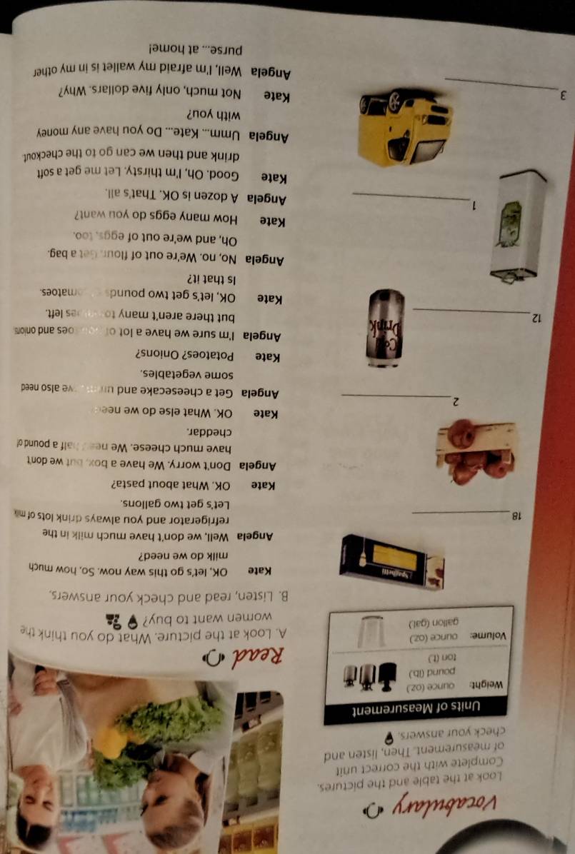 Vocabulary 
Look at the table and the pictures. 
Complete with the correct unit 
of measurement. Then, listen and 
your answers. 
A. Look at the picture. What do you think the 
women want to buy? 
B. Listen, read and check your answers. 
Sparh Kate OK, let's go this way now. So, how much 
milk do we need? 
Angela Well, we don't have much milk in the 
18_ 
refrigerator and you always drink lots of m 
Let's get two gallons. 
Kate OK. What about pasta? 
Angela Don't worry. We have a box, but we don't 
have much cheese. We need half a pound of 
cheddar. 
Kate OK. What else do we nee 
_2 
Angela Get a cheesecake and un ve also need 
some vegetables. 
Kate Potatoes? Onions? 
Angela I'm sure we have a lot o oes and onion 
12_ but there aren't many to es left. 
Kate OK, let's get two pound matoes. 
Is that it? 
Angela No, no. We're out of flour. Get a bag. 
Oh, and we're out of eggs, too. 
Kate How many eggs do you want? 
1_ Angela A dozen is OK. That's all. 
Kate Good. Oh, I'm thirsty. Let me get a soft 
drink and then we can go to the checkout. 
Angela Umm... Kate... Do you have any money 
with you? 
3_ Kate Not much, only five dollars. Why? 
Angela Well, I'm afraid my wallet is in my other 
purse... at home!