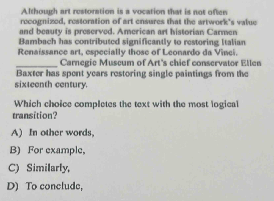 Although art restoration is a vocation that is not often
recognized, restoration of art ensures that the artwork's value
and beauty is preserved. American art historian Carmen
Bambach has contributed significantly to restoring Italian
Renaíssance art, especially those of Leonardo da Vinci.
_Carnegic Muscum of Art’s chief conservator Ellen
Baxter has spent years restoring single paintings from the
sixteenth century.
Which choice completes the text with the most logical
transition?
A) In other words,
B) For example,
C) Similarly,
D) To conclude,