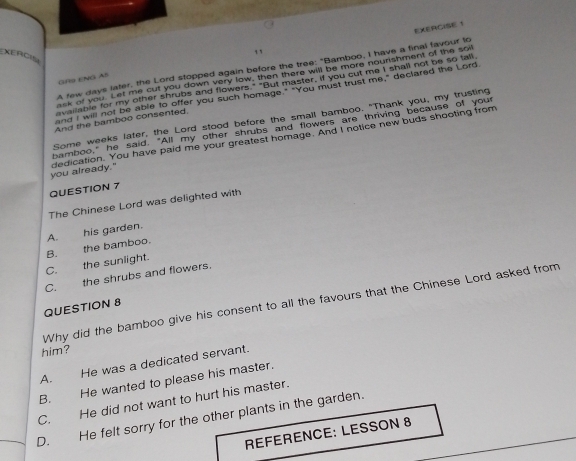 EXErCIs
A few days later, the Lord stopped again before the tree: "Bamboo, I have a final favour to
ask or you. Let me cut you down very low, then there will be more nounshment of the soll
GR9 ENG AS
available for my other shrubs and flowers." "But master, if you cut me I shall not be so tall
and I will not be able to offer you such homage." "You must trust me," declared the Lord
Some weeks later, the Lord stood before the small bamboo. "Thank you, my trusting
And the bamboo consented.
bamboo," he said. "All my other shrubs and flowers are thriving because of your
you already." dedication. You have paid me your greatest homage. And I notice new buds shooting from
QUESTION 7
The Chinese Lord was delighted with
C. the sunlight. B. the bamboo. A. his garden.
C. the shrubs and flowers.
Why did the bamboo give his consent to all the favours that the Chinese Lord asked from
QUESTION 8
him?
A. He was a dedicated servant.
B. He wanted to please his master.
C. He did not want to hurt his master.
D. He felt sorry for the other plants in the garden.
REFERENCE: LESSON 8