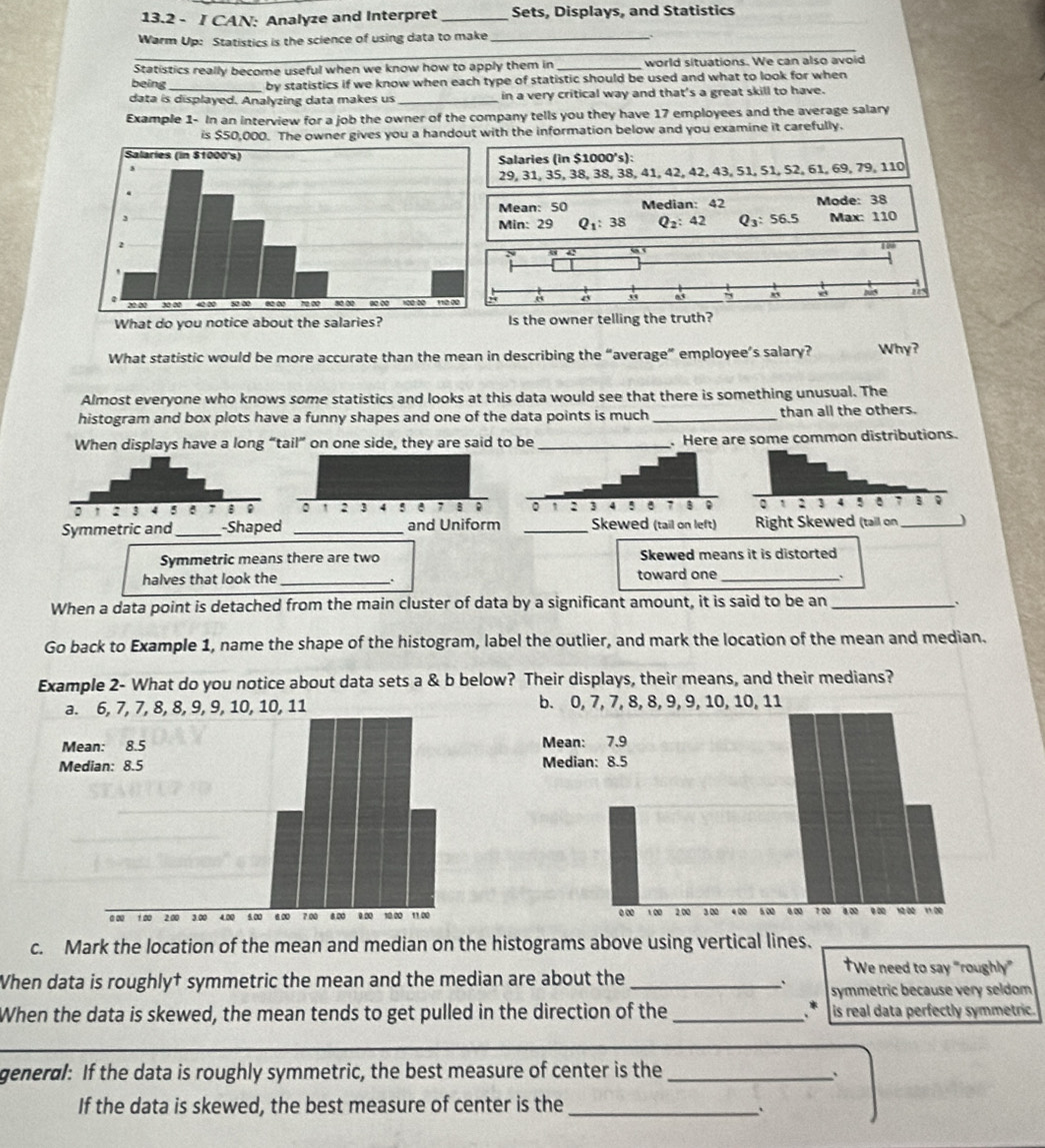 13.2 - I CAN: Analyze and Interpret _Sets, Displays, and Statistics
_
Warm Up: Statistics is the science of using data to make_
Statistics really become useful when we know how to apply them in _world situations. We can also avoid
being _by statistics if we know when each type of statistic should be used and what to look for when
data is displayed. Analyzing data makes us _in a very critical way and that's a great skill to have.
Example 1- In an interview for a job the owner of the company tells you they have 17 employees and the average salary
is $50,000. The owner gives you a handout with the information below and you examine it carefully.
Salaries (in $1000's):
29, 31, 35, 38, 38, 38, 41, 42, 42, 43, 51, 51, 52, 61, 69, 79, 110
Mean: 50 Median: 42 Mode: 38
Min: 29 Q_1:38 Q_2:42 Q_3:56.5 Max: 110
What do you notice about the salaries? Is the owner telling the truth?
What statistic would be more accurate than the mean in describing the “average” employee’s salary? Why?
Almost everyone who knows some statistics and looks at this data would see that there is something unusual. The
histogram and box plots have a funny shapes and one of the data points is much _than all the others.
When displays have a long “tail” on one side, they are said to be _.Here are some common distributions.
Symmetric means there are two Skewed means it is distorted
halves that look the _toward one_ 、
When a data point is detached from the main cluster of data by a significant amount, it is said to be an_ `
Go back to Example 1, name the shape of the histogram, label the outlier, and mark the location of the mean and median.
Example 2- What do you notice about data sets a & b below? Their displays, their means, and their medians?
a. 6, 7, 7, 8, 8, 9, 9, 10, 10, 11 b. 0, 7, 7, 8, 8, 9, 9, 10, 10, 11
Mean: 8.5 Mean: 7.9
Median: 8.5 Median: 8.5
0 ∞ 1 00 2.00 3.00 4.00 5.∞ 6 ∞ 7 00 8.00 0.20 10.00 11.00 0 ∞ 1∞ 2.00 3 00 4 00 5 00 4 ∞ 7 00 8.00 9 00 ' 10 00 11 00
c. Mark the location of the mean and median on the histograms above using vertical lines.
†We need to say “roughly”
When data is roughly† symmetric the mean and the median are about the_
、 symmetric because very seldom 
When the data is skewed, the mean tends to get pulled in the direction of the _ * is real data perfectly symmetric.
_
general: If the data is roughly symmetric, the best measure of center is the_
、
If the data is skewed, the best measure of center is the_