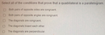 Select all of the conditions that prove that a quadrilateral is a parallelogram.
Both pairs of opposite sides are congruent.
Both pairs of opposite angles are congruent.
The diagonals are congruent.
The diagonals bisect each other
The diagonals are perpendicular