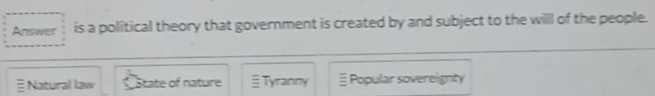 Answer is a political theory that government is created by and subject to the willl of the people.
Natural law State of nature Tyranny ≡ Popular soverelignty