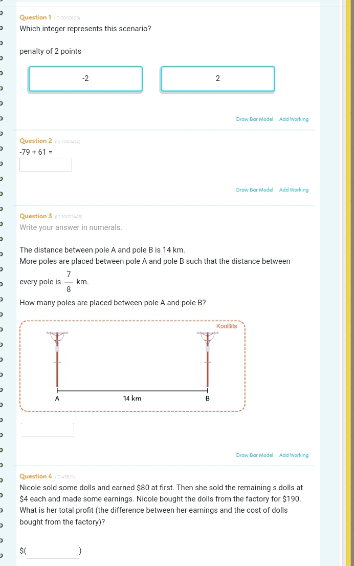 (ID 7002605)
Which integer represents this scenario?
penalty of 2 points
-2
2
Draw Bar Model Add Working
Question 2 (ID 7003226)
-79+61=
□ 
Draw Bar Model Add Working
Question 3 (ID 10072445)
Write your answer in numerals.
The distance between pole A and pole B is 14 km.
More poles are placed between pole A and pole B such that the distance between
every pole is  7/8 km. 
How many poles are placed between pole A and pole B?
KooBits
A 14 km B
Draw Bar Model Add Working
Question 4 (ID 45821)
Nicole sold some dolls and earned $80 at first. Then she sold the remaining s dolls at
$4 each and made some earnings. Nicole bought the dolls from the factory for $190.
What is her total profit (the difference between her earnings and the cost of dolls
bought from the factory)?
$( b