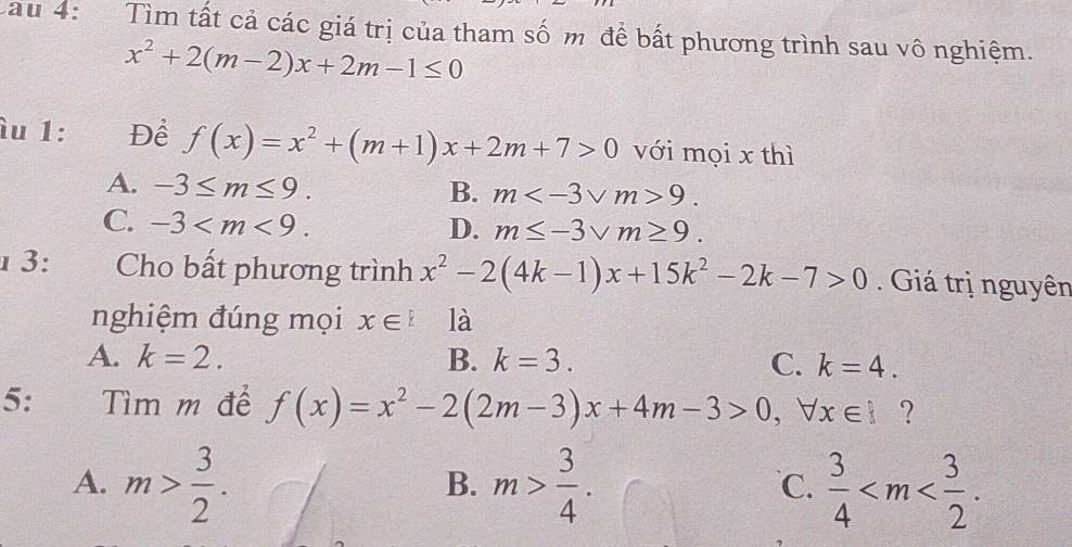 Cau 4: Tìm tất cả các giá trị của tham số m để bất phương trình sau vô nghiệm.
x^2+2(m-2)x+2m-1≤ 0
îu 1: Để f(x)=x^2+(m+1)x+2m+7>0 với mọi x thì
A. -3≤ m≤ 9. B. m 9.
C. -3 . D. m≤ -3sqrt(m)≥ 9. 
1 3: Cho bất phương trình x^2-2(4k-1)x+15k^2-2k-7>0. Giá trị nguyên
nghiệm đúng mọi x∈ l là
A. k=2. B. k=3. C. k=4. 
5: ìm m để f(x)=x^2-2(2m-3)x+4m-3>0, forall x∈ I ?
A. m> 3/2 . m> 3/4 .  3/4  . 
B.
℃.